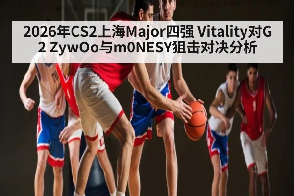 2026年CS2上海Major四强 Vitality对G2 ZywOo与m0NESY狙击对决分析